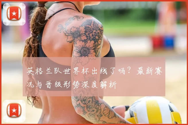 英格兰队世界杯出线了吗？最新赛况与晋级形势深度解析