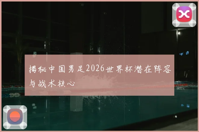 揭秘中国男足2026世界杯潜在阵容与战术核心