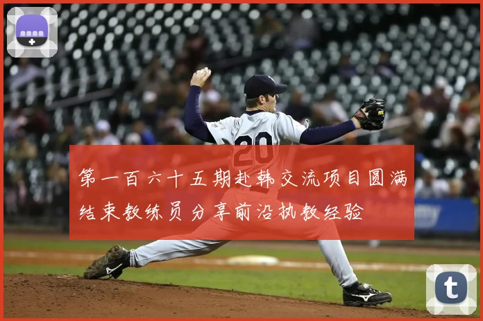 第一百六十五期赴韩交流项目圆满结束教练员分享前沿执教经验