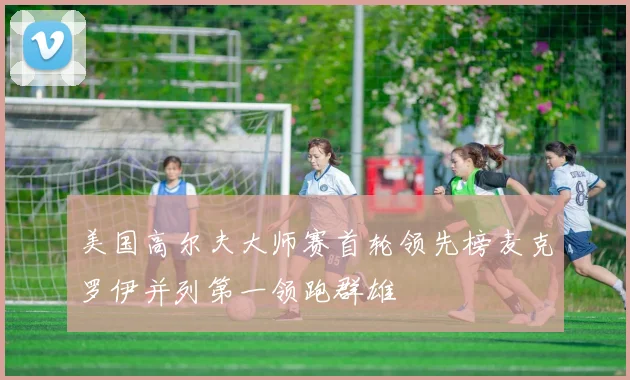 美国高尔夫大师赛首轮领先榜麦克罗伊并列第一领跑群雄