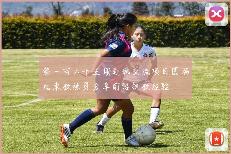 第一百六十五期赴韩交流项目圆满结束教练员分享前沿执教经验