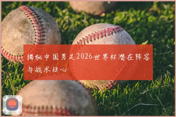 揭秘中国男足2026世界杯潜在阵容与战术核心